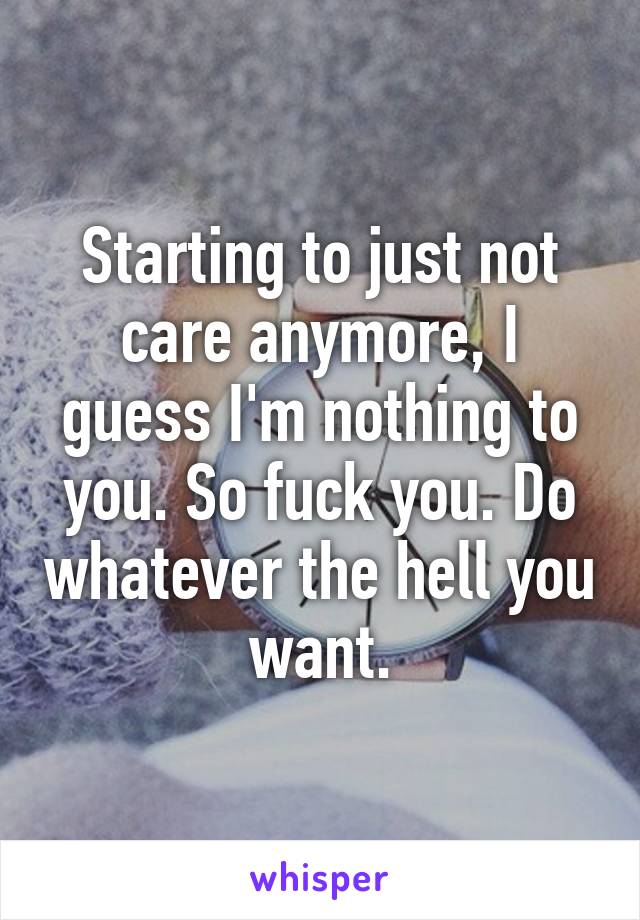 Starting to just not care anymore, I guess I'm nothing to you. So fuck you. Do whatever the hell you want.