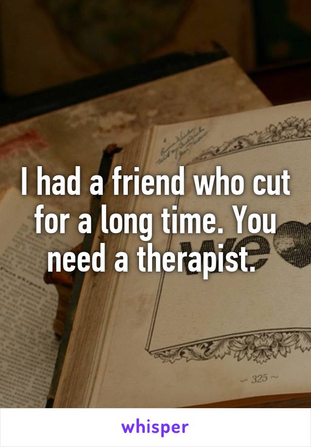 I had a friend who cut for a long time. You need a therapist. 