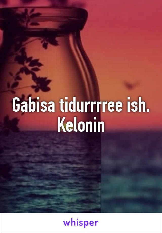 Gabisa tidurrrree ish. Kelonin