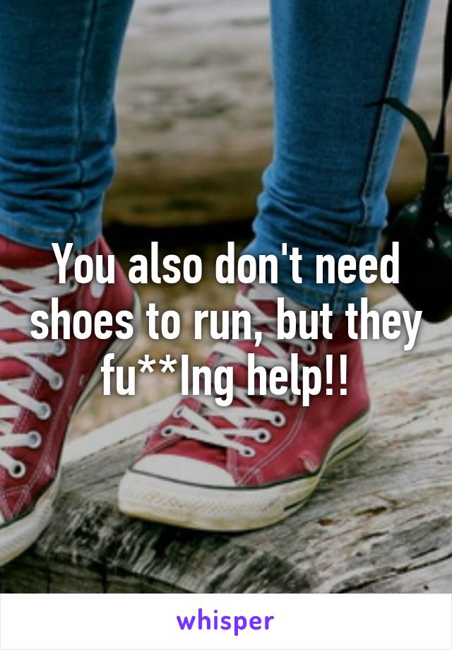 You also don't need shoes to run, but they fu**Ing help!!