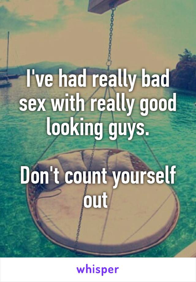 I've had really bad sex with really good looking guys.

Don't count yourself out 