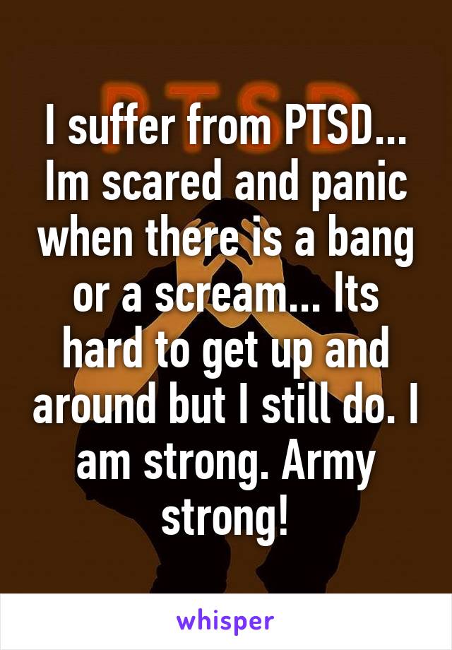 I suffer from PTSD... Im scared and panic when there is a bang or a scream... Its hard to get up and around but I still do. I am strong. Army strong!