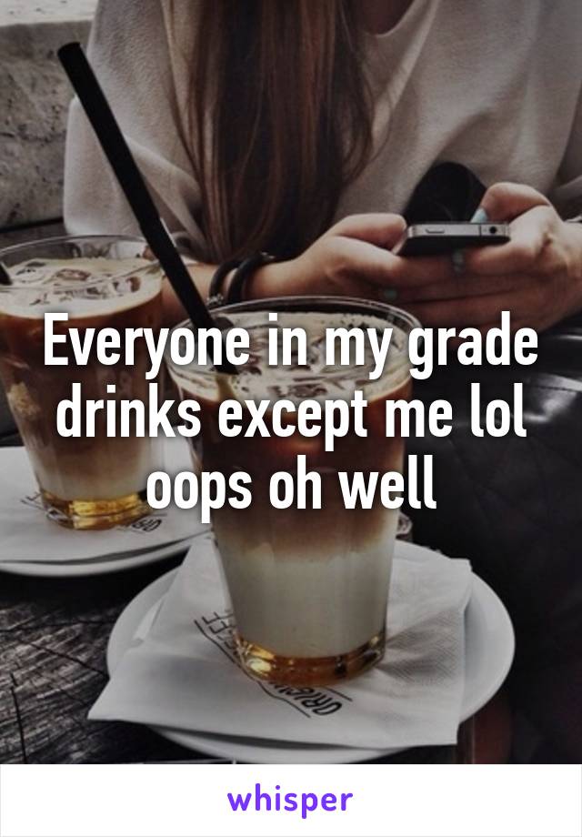 Everyone in my grade drinks except me lol oops oh well