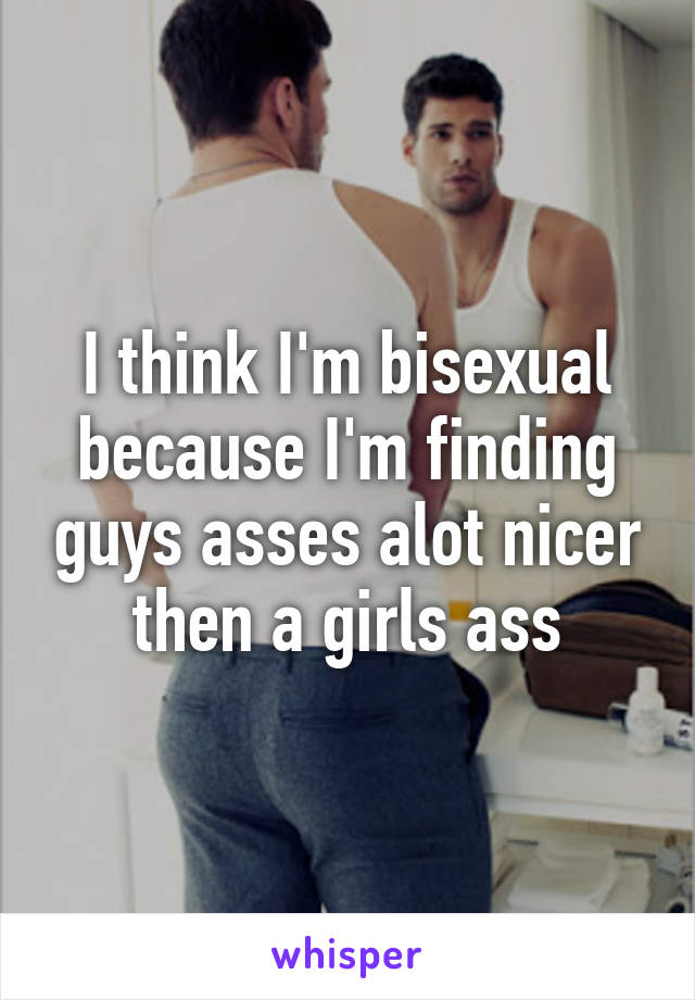 I think I'm bisexual because I'm finding guys asses alot nicer then a girls ass