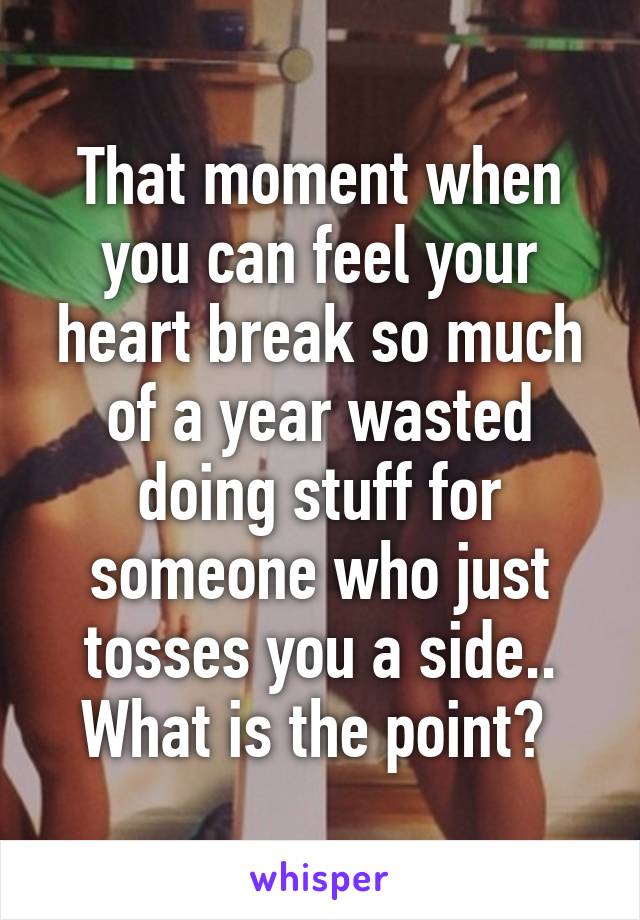 That moment when you can feel your heart break so much of a year wasted doing stuff for someone who just tosses you a side.. What is the point? 