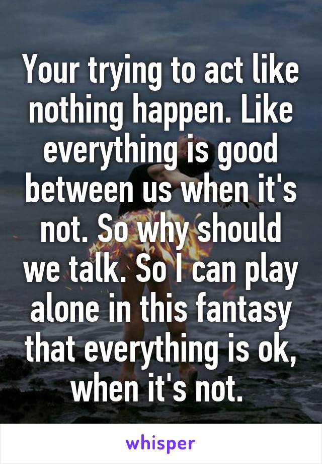 Your trying to act like nothing happen. Like everything is good between us when it's not. So why should we talk. So I can play alone in this fantasy that everything is ok, when it's not. 