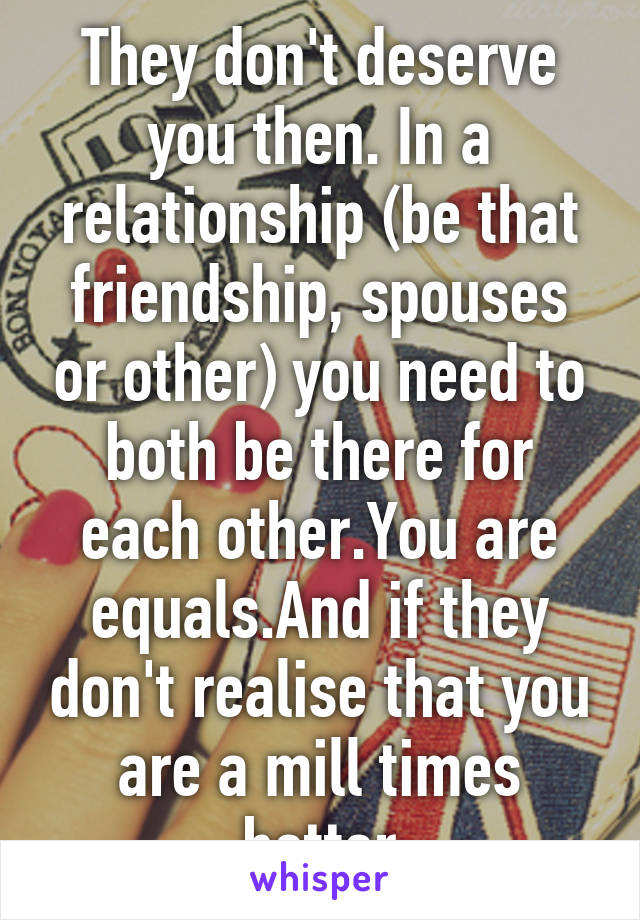 They don't deserve you then. In a relationship (be that friendship, spouses or other) you need to both be there for each other.You are equals.And if they don't realise that you are a mill times better