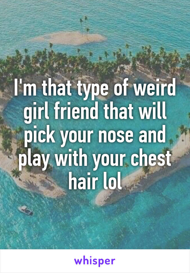 I'm that type of weird girl friend that will pick your nose and play with your chest hair lol