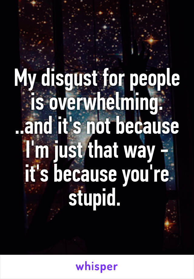 My disgust for people is overwhelming. ..and it's not because I'm just that way - it's because you're stupid. 