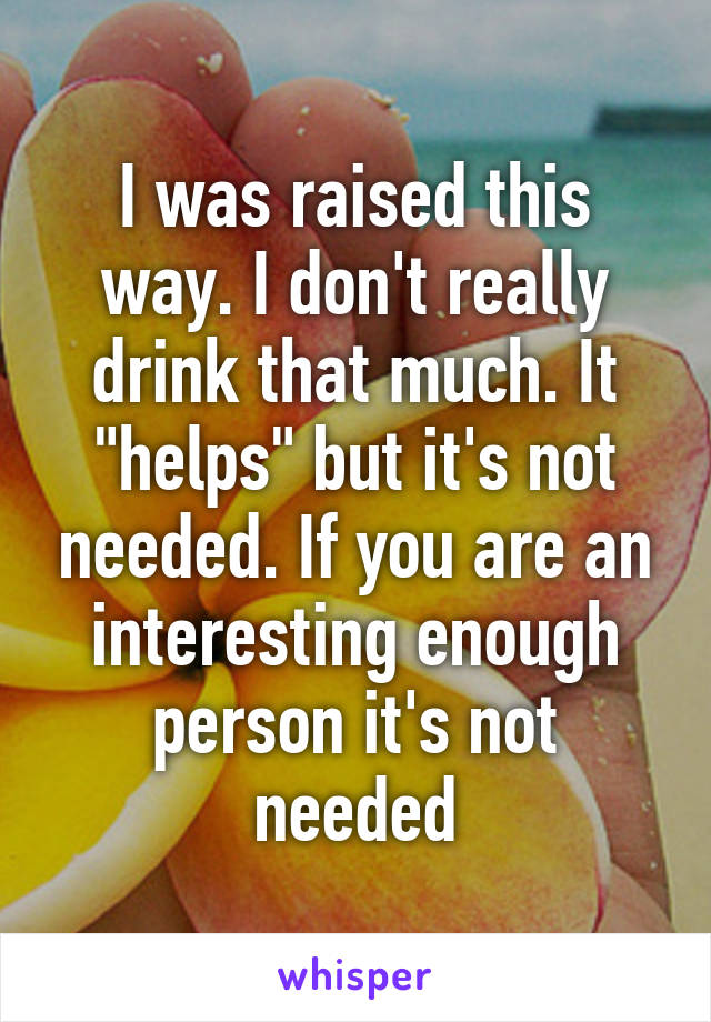 I was raised this way. I don't really drink that much. It "helps" but it's not needed. If you are an interesting enough person it's not needed