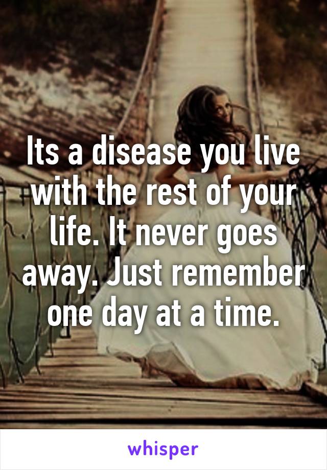 Its a disease you live with the rest of your life. It never goes away. Just remember one day at a time.