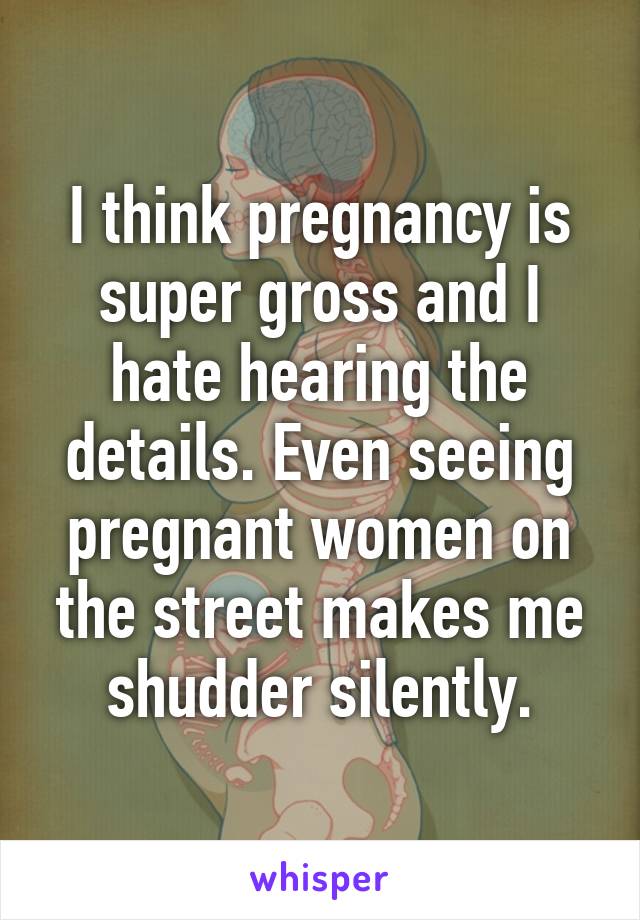 I think pregnancy is super gross and I hate hearing the details. Even seeing pregnant women on the street makes me shudder silently.