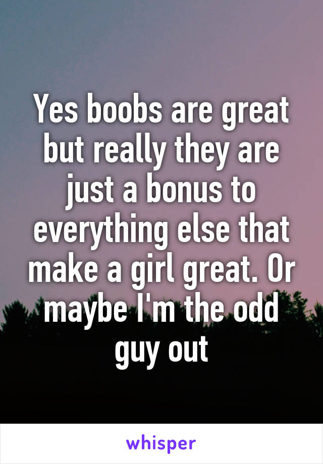 Yes boobs are great but really they are just a bonus to everything else that make a girl great. Or maybe I'm the odd guy out