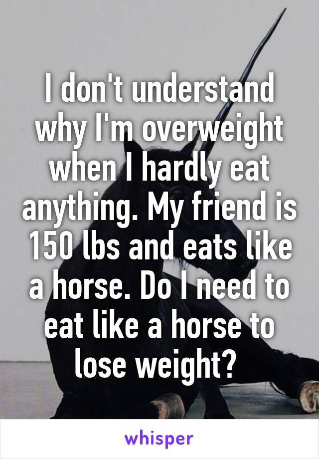 I don't understand why I'm overweight when I hardly eat anything. My friend is 150 lbs and eats like a horse. Do I need to eat like a horse to lose weight? 