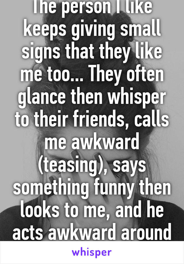 The person I like keeps giving small signs that they like me too... They often glance then whisper to their friends, calls me awkward (teasing), says something funny then looks to me, and he acts awkward around me too.