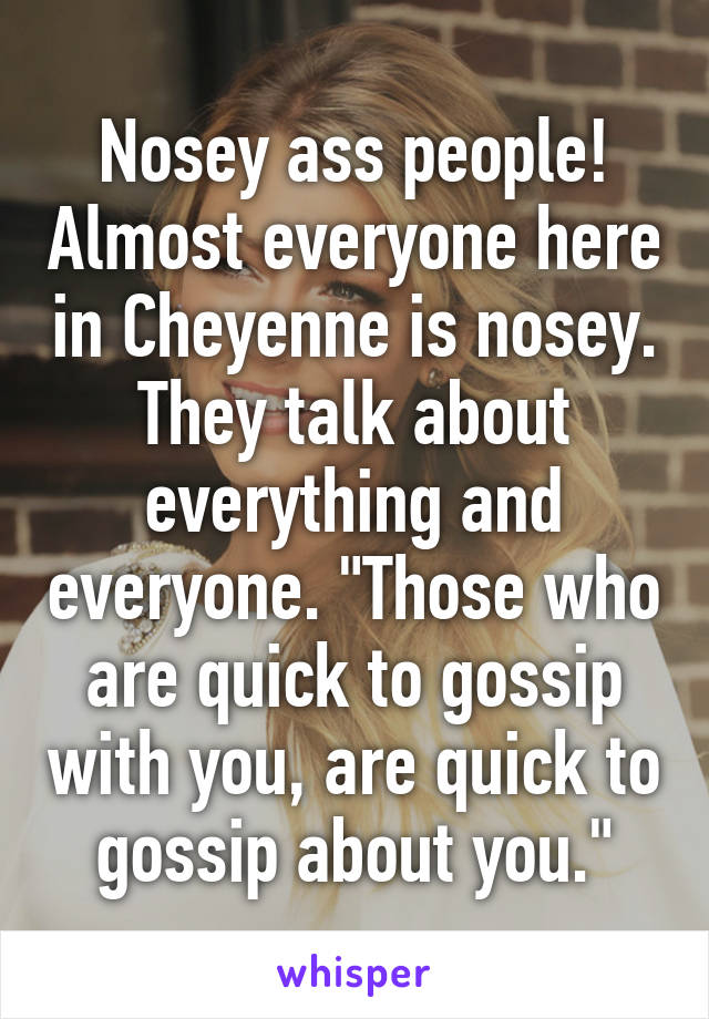 Nosey ass people! Almost everyone here in Cheyenne is nosey. They talk about everything and everyone. "Those who are quick to gossip with you, are quick to gossip about you."