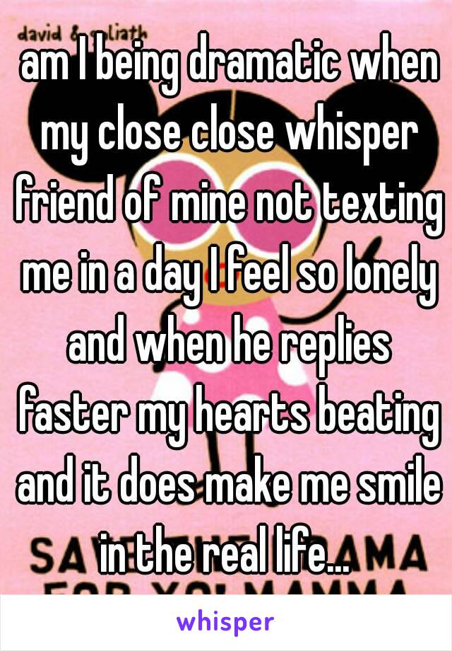  am I being dramatic when my close close whisper friend of mine not texting me in a day I feel so lonely and when he replies faster my hearts beating and it does make me smile in the real life... 