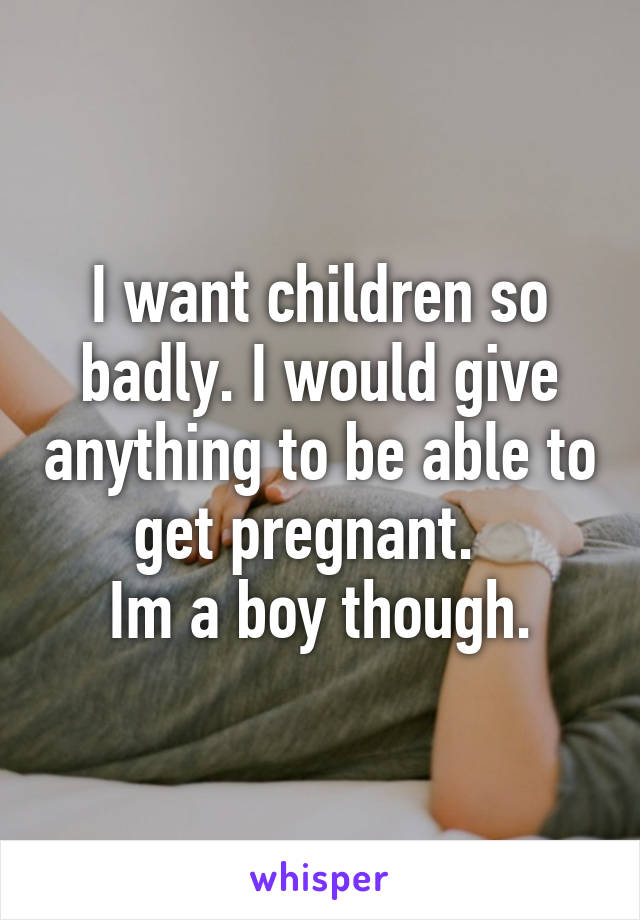 I want children so badly. I would give anything to be able to get pregnant.  
Im a boy though.