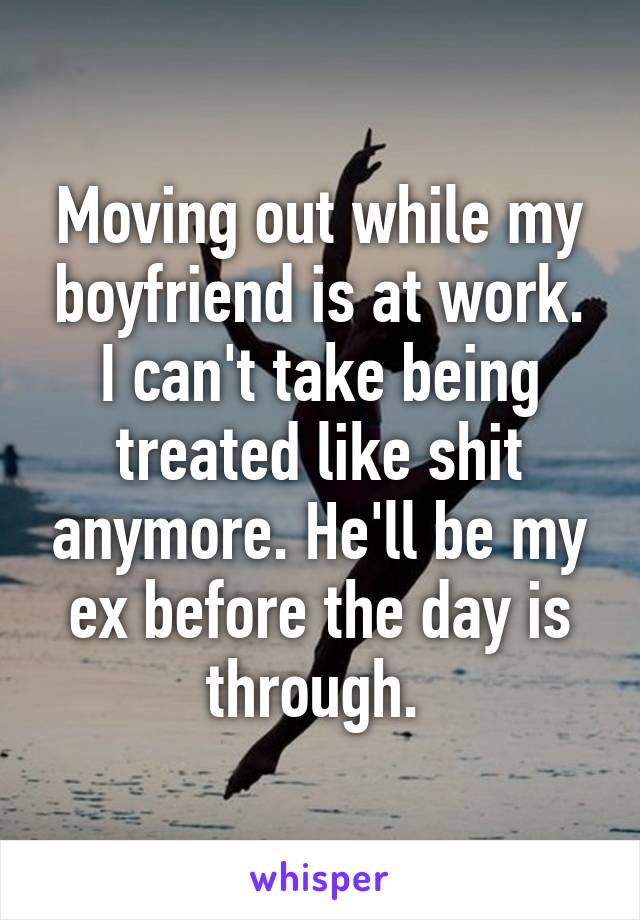 Moving out while my boyfriend is at work. I can't take being treated like shit anymore. He'll be my ex before the day is through. 