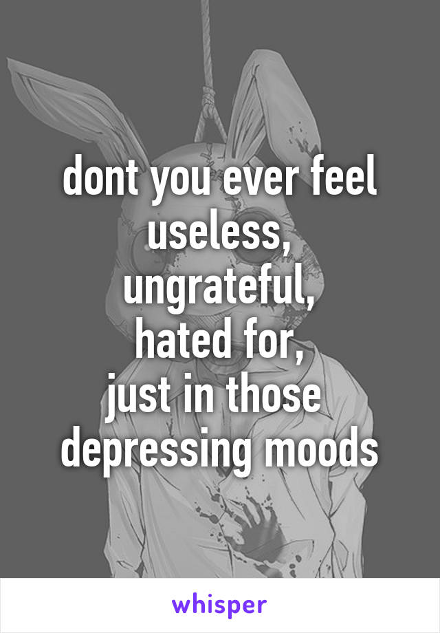 dont you ever feel useless,
ungrateful,
hated for,
just in those 
depressing moods