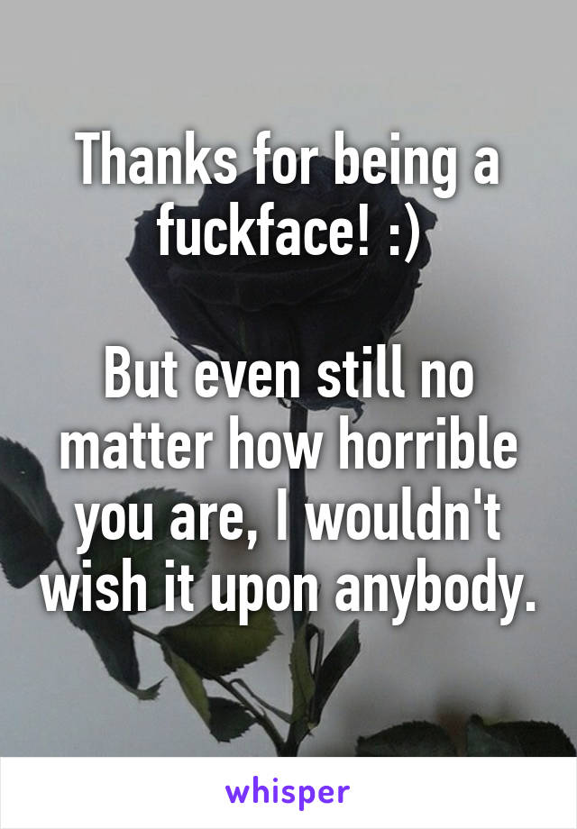 Thanks for being a fuckface! :)

But even still no matter how horrible you are, I wouldn't wish it upon anybody.  