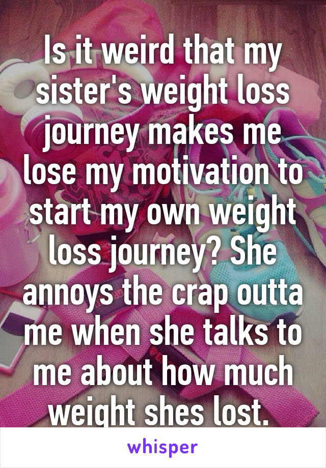 Is it weird that my sister's weight loss journey makes me lose my motivation to start my own weight loss journey? She annoys the crap outta me when she talks to me about how much weight shes lost. 