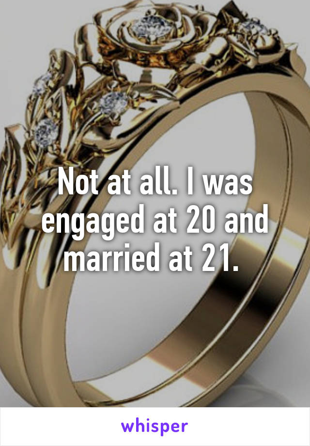 Not at all. I was engaged at 20 and married at 21. 