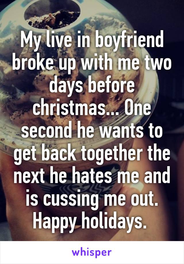 My live in boyfriend broke up with me two days before christmas... One second he wants to get back together the next he hates me and is cussing me out. Happy holidays. 