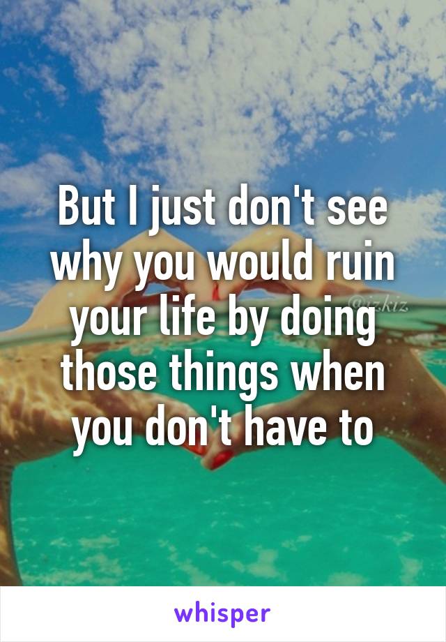 But I just don't see why you would ruin your life by doing those things when you don't have to