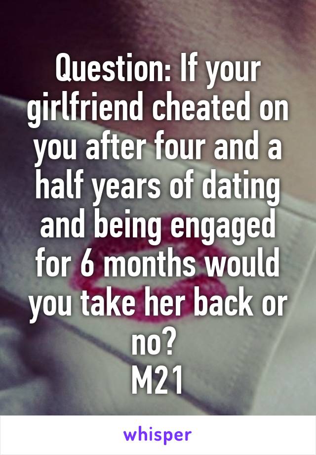 Question: If your girlfriend cheated on you after four and a half years of dating and being engaged for 6 months would you take her back or no? 
M21