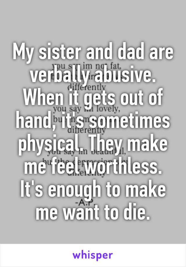 My sister and dad are verbally abusive. When it gets out of hand, it's sometimes physical. They make me feel worthless. It's enough to make me want to die.