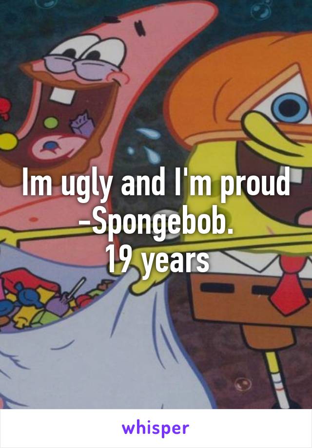 Im ugly and I'm proud
-Spongebob.
19 years