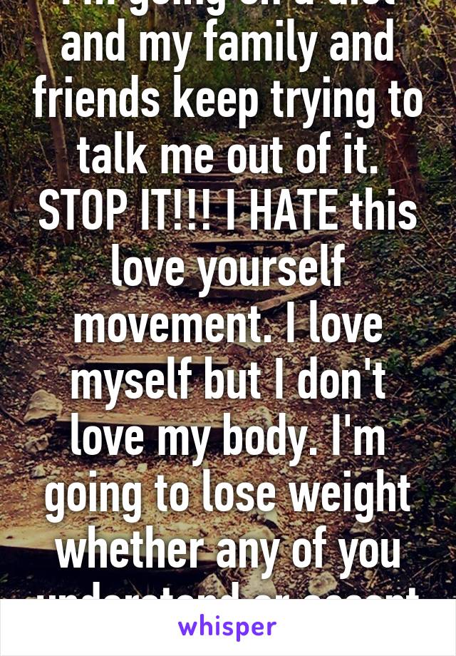 I'm going on a diet and my family and friends keep trying to talk me out of it. STOP IT!!! I HATE this love yourself movement. I love myself but I don't love my body. I'm going to lose weight whether any of you understand or accept it. 