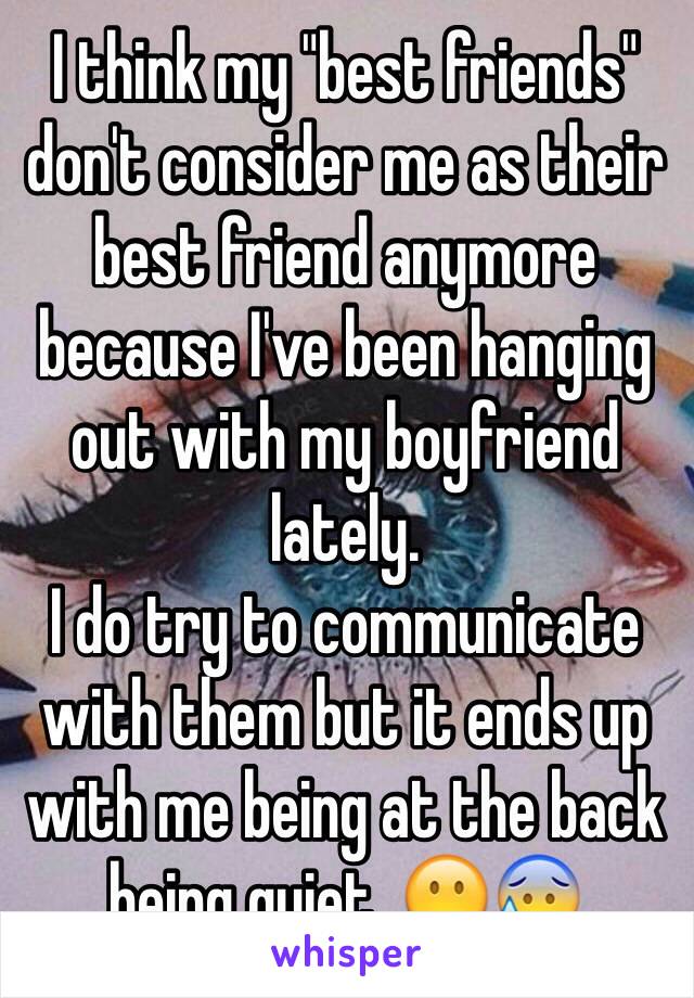 I think my "best friends" don't consider me as their best friend anymore because I've been hanging out with my boyfriend lately.
I do try to communicate with them but it ends up with me being at the back being quiet. 😶😰