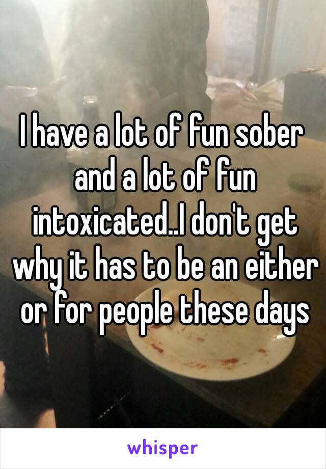 I have a lot of fun sober and a lot of fun intoxicated..I don't get why it has to be an either or for people these days