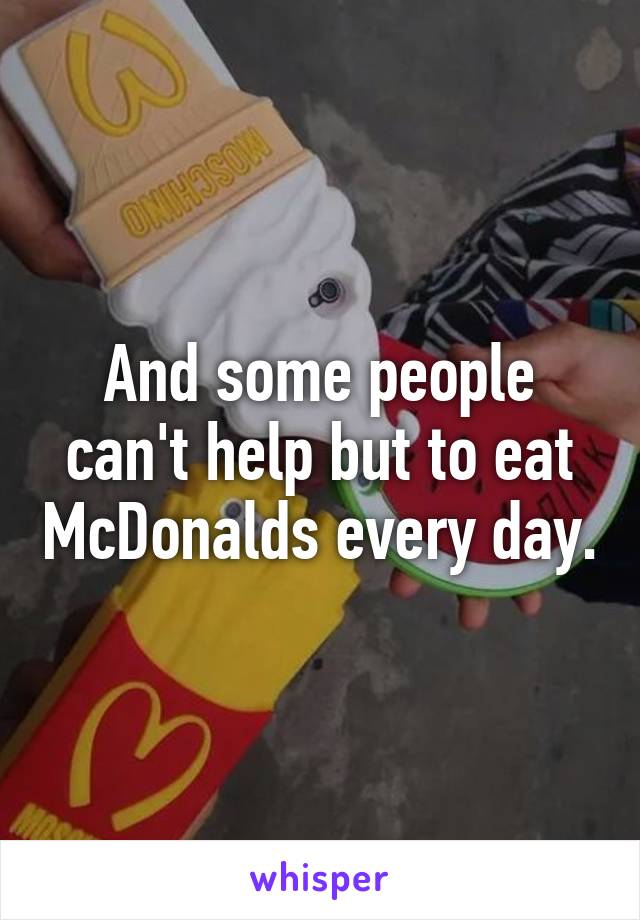 And some people can't help but to eat McDonalds every day.