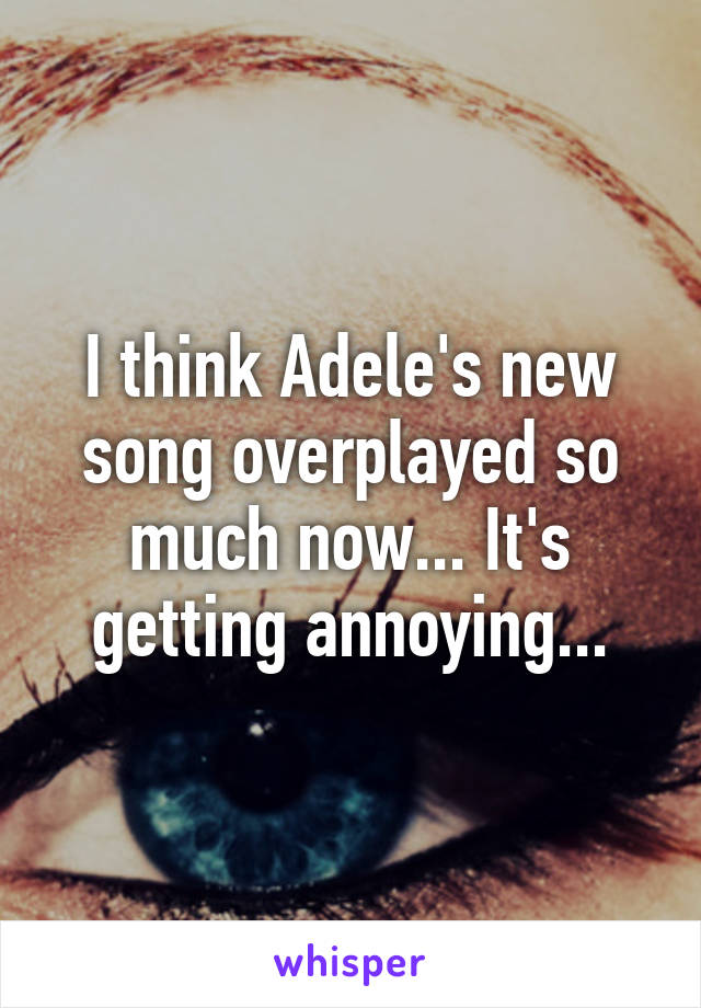 I think Adele's new song overplayed so much now... It's getting annoying...