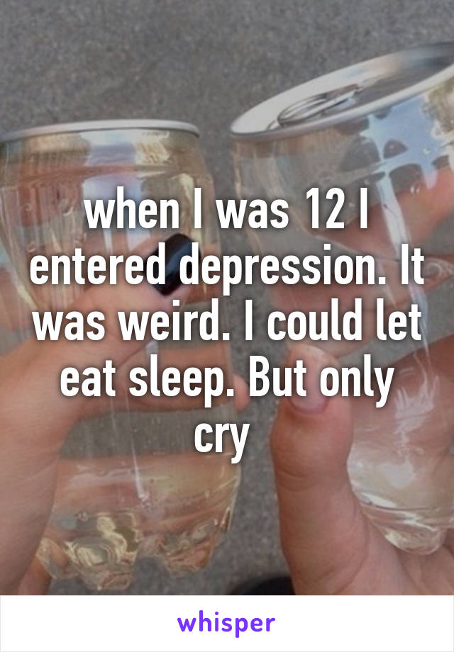 when I was 12 I entered depression. It was weird. I could let eat sleep. But only cry 