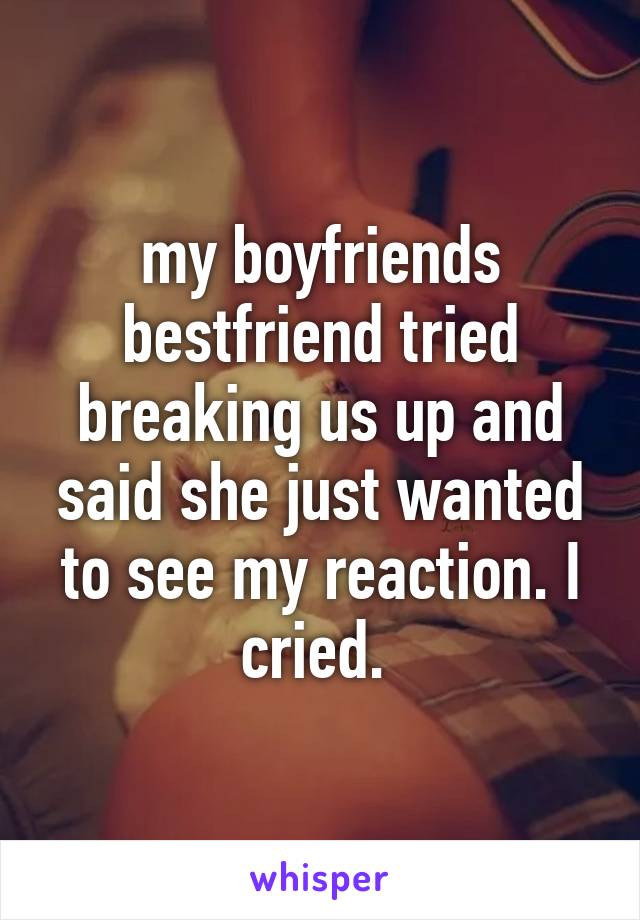 my boyfriends bestfriend tried breaking us up and said she just wanted to see my reaction. I cried. 