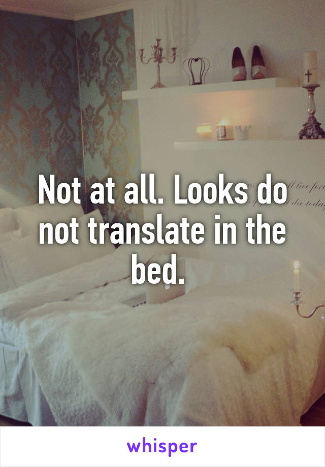 Not at all. Looks do not translate in the bed. 