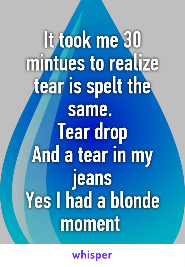 It took me 30 mintues to realize tear is spelt the same. 
Tear drop
And a tear in my jeans
Yes I had a blonde moment 