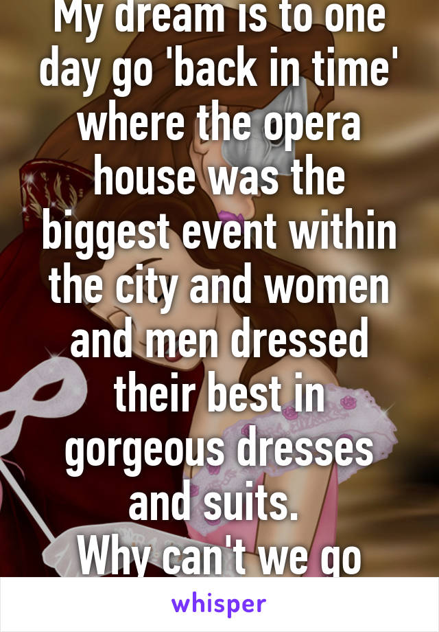 My dream is to one day go 'back in time' where the opera house was the biggest event within the city and women and men dressed their best in gorgeous dresses and suits. 
Why can't we go back to then?