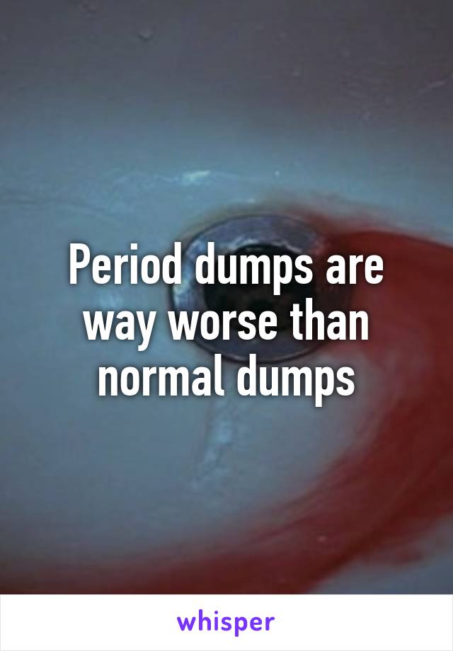 Period dumps are way worse than normal dumps