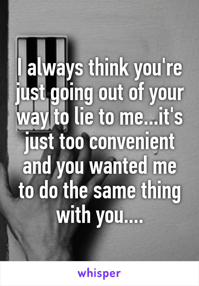 I always think you're just going out of your way to lie to me...it's just too convenient and you wanted me to do the same thing with you....