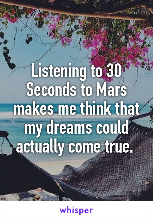 Listening to 30 Seconds to Mars makes me think that my dreams could actually come true. 