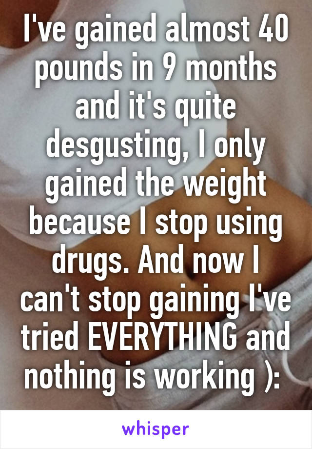 I've gained almost 40 pounds in 9 months and it's quite desgusting, I only gained the weight because I stop using drugs. And now I can't stop gaining I've tried EVERYTHING and nothing is working ): 
