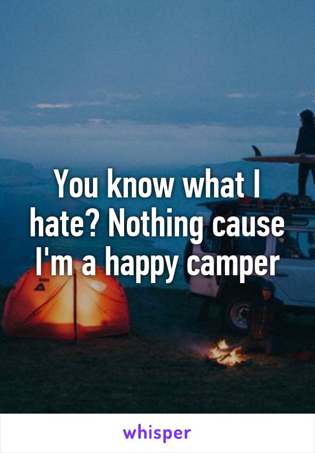 You know what I hate? Nothing cause I'm a happy camper