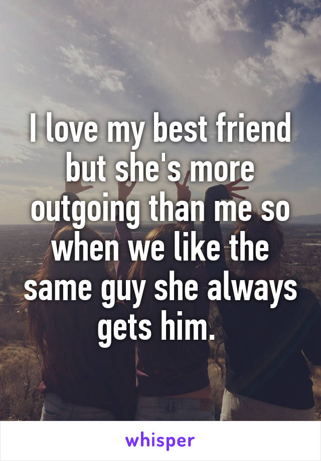 I love my best friend but she's more outgoing than me so when we like the same guy she always gets him. 