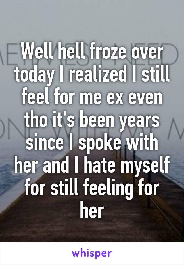 Well hell froze over today I realized I still feel for me ex even tho it's been years since I spoke with her and I hate myself for still feeling for her