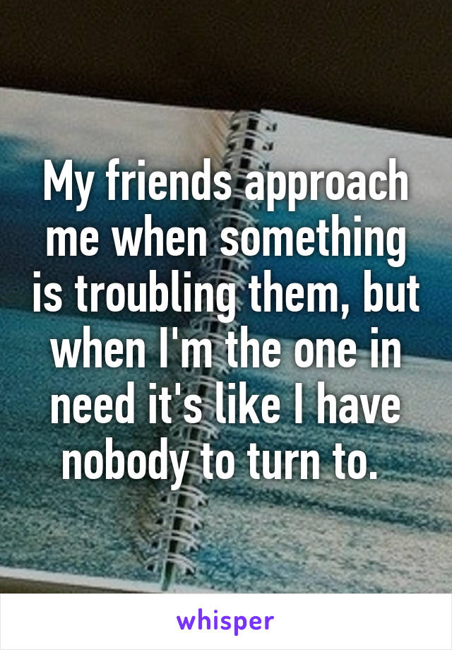 My friends approach me when something is troubling them, but when I'm the one in need it's like I have nobody to turn to. 